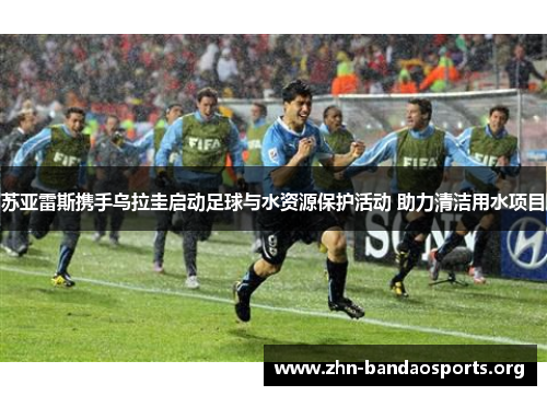 苏亚雷斯携手乌拉圭启动足球与水资源保护活动 助力清洁用水项目 苏亚雷斯携手乌拉圭启动足球与水资源保护活动 助力清洁用水项目