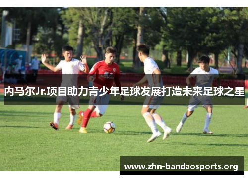 内马尔Jr.项目助力青少年足球发展打造未来足球之星 内马尔Jr.项目助力青少年足球发展打造未来足球之星