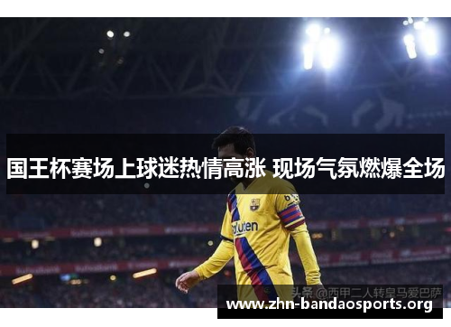 国王杯赛场上球迷热情高涨 现场气氛燃爆全场 国王杯赛场上球迷热情高涨 现场气氛燃爆全场