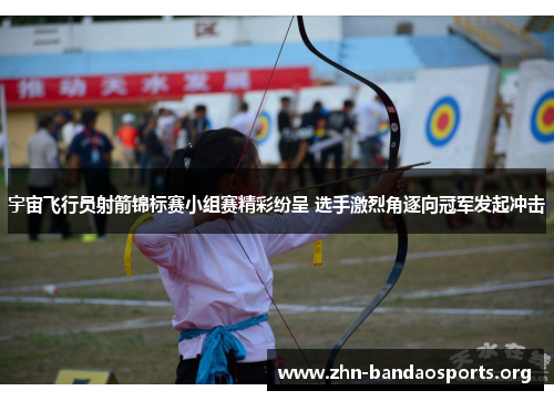 宇宙飞行员射箭锦标赛小组赛精彩纷呈 选手激烈角逐向冠军发起冲击 宇宙飞行员射箭锦标赛小组赛精彩纷呈 选手激烈角逐向冠军发起冲击