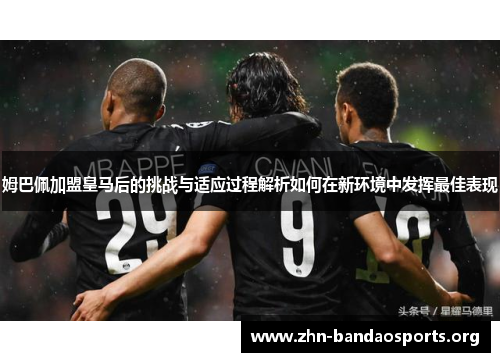 姆巴佩加盟皇马后的挑战与适应过程解析如何在新环境中发挥最佳表现 姆巴佩加盟皇马后的挑战与适应过程解析如何在新环境中发挥最佳表现