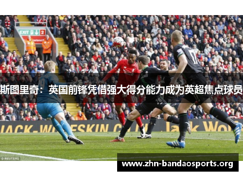 斯图里奇:英国前锋凭借强大得分能力成为英超焦点球员 斯图里奇:英国前锋凭借强大得分能力成为英超焦点球员
