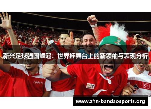 新兴足球强国崛起:世界杯舞台上的新领袖与表现分析 新兴足球强国崛起:世界杯舞台上的新领袖与表现分析