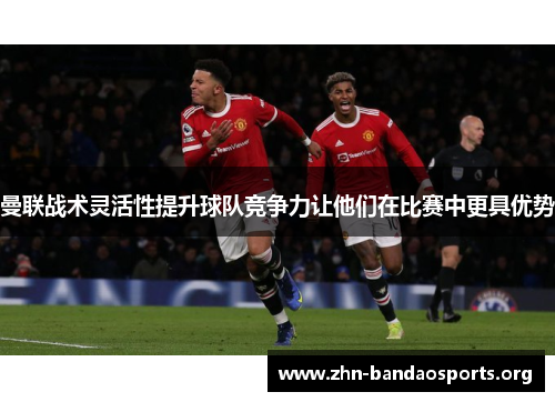 曼联战术灵活性提升球队竞争力让他们在比赛中更具优势 曼联战术灵活性提升球队竞争力让他们在比赛中更具优势