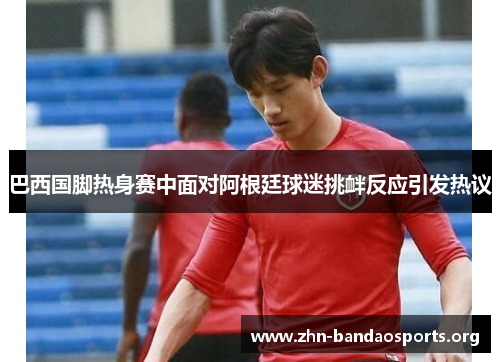 巴西国脚热身赛中面对阿根廷球迷挑衅反应引发热议 巴西国脚热身赛中面对阿根廷球迷挑衅反应引发热议