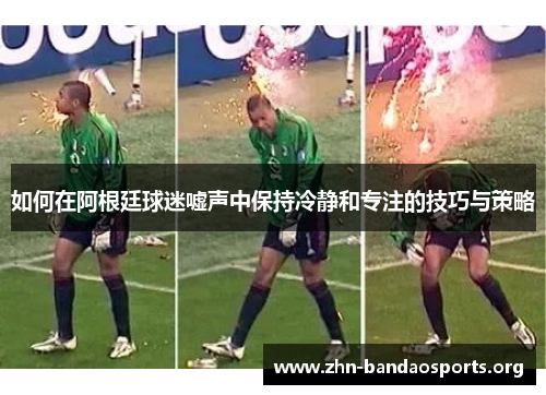 如何在阿根廷球迷嘘声中保持冷静和专注的技巧与策略 如何在阿根廷球迷嘘声中保持冷静和专注的技巧与策略