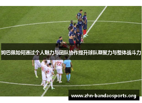 姆巴佩如何通过个人魅力与团队协作提升球队凝聚力与整体战斗力 姆巴佩如何通过个人魅力与团队协作提升球队凝聚力与整体战斗力
