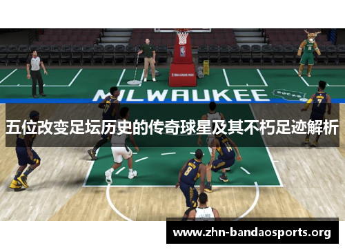 五位改变足坛历史的传奇球星及其不朽足迹解析 五位改变足坛历史的传奇球星及其不朽足迹解析