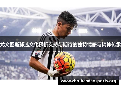 尤文图斯球迷文化探析支持与期待的独特情感与精神传承 尤文图斯球迷文化探析支持与期待的独特情感与精神传承