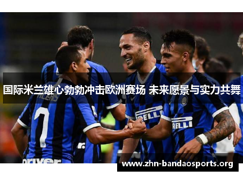 国际米兰雄心勃勃冲击欧洲赛场 未来愿景与实力共舞 国际米兰雄心勃勃冲击欧洲赛场 未来愿景与实力共舞