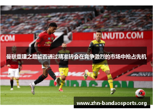 曼联重建之路能否通过精准转会在竞争激烈的市场中抢占先机