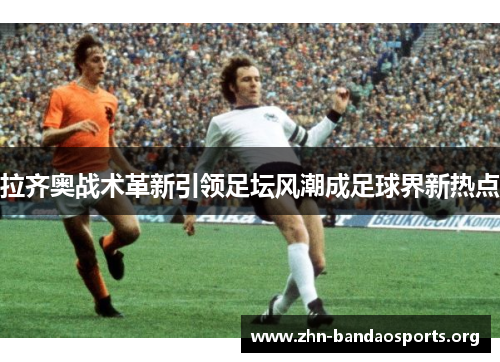 拉齐奥战术革新引领足坛风潮成足球界新热点 拉齐奥战术革新引领足坛风潮成足球界新热点