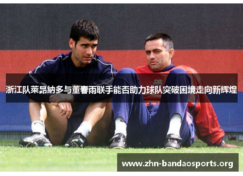 浙江队萊昂納多与董春雨联手能否助力球队突破困境走向新辉煌 浙江队萊昂納多与董春雨联手能否助力球队突破困境走向新辉煌