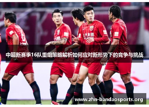 中超新赛季16队重组策略解析如何应对新形势下的竞争与挑战 中超新赛季16队重组策略解析如何应对新形势下的竞争与挑战