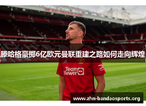 滕哈格豪掷6亿欧元曼联重建之路如何走向辉煌