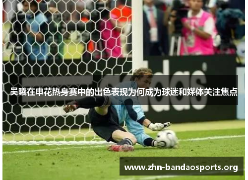 吴曦在申花热身赛中的出色表现为何成为球迷和媒体关注焦点 吴曦在申花热身赛中的出色表现为何成为球迷和媒体关注焦点