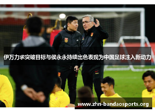 伊万力求突破目标与侯永永持续出色表现为中国足球注入新动力 伊万力求突破目标与侯永永持续出色表现为中国足球注入新动力
