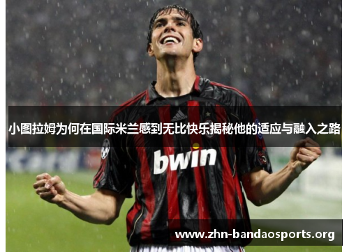 小图拉姆为何在国际米兰感到无比快乐揭秘他的适应与融入之路 小图拉姆为何在国际米兰感到无比快乐揭秘他的适应与融入之路