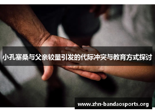 小孔塞桑与父亲较量引发的代际冲突与教育方式探讨 小孔塞桑与父亲较量引发的代际冲突与教育方式探讨