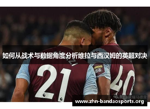 如何从战术与数据角度分析维拉与西汉姆的英超对决 如何从战术与数据角度分析维拉与西汉姆的英超对决