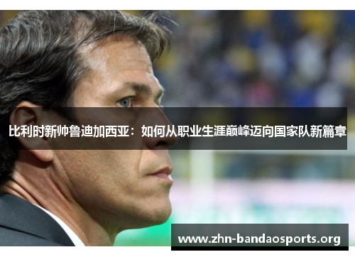 比利时新帅鲁迪加西亚:如何从职业生涯巅峰迈向国家队新篇章 比利时新帅鲁迪加西亚:如何从职业生涯巅峰迈向国家队新篇章