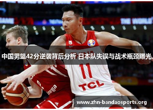 中国男篮42分逆袭背后分析 日本队失误与战术瓶颈曝光 中国男篮42分逆袭背后分析 日本队失误与战术瓶颈曝光