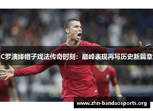C罗演绎帽子戏法传奇时刻:巅峰表现再写历史新篇章 C罗演绎帽子戏法传奇时刻:巅峰表现再写历史新篇章