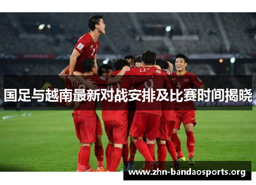 国足与越南最新对战安排及比赛时间揭晓 国足与越南最新对战安排及比赛时间揭晓