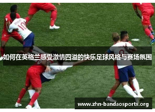 如何在英格兰感受激情四溢的快乐足球风格与赛场氛围 如何在英格兰感受激情四溢的快乐足球风格与赛场氛围