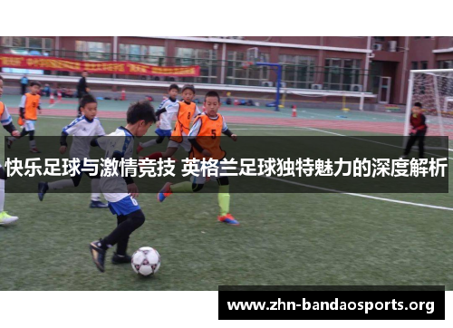 快乐足球与激情竞技 英格兰足球独特魅力的深度解析 快乐足球与激情竞技 英格兰足球独特魅力的深度解析