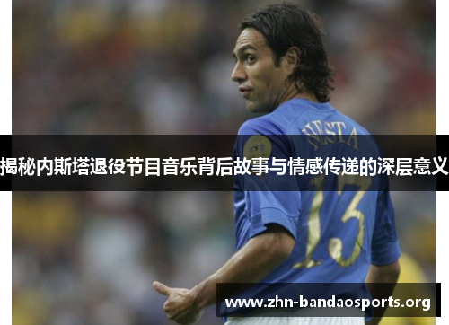 揭秘内斯塔退役节目音乐背后故事与情感传递的深层意义 揭秘内斯塔退役节目音乐背后故事与情感传递的深层意义