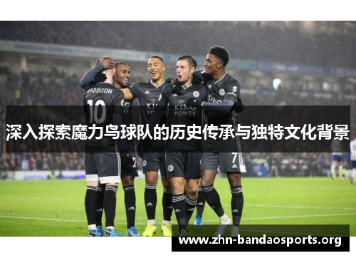 深入探索魔力鸟球队的历史传承与独特文化背景 深入探索魔力鸟球队的历史传承与独特文化背景