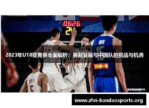 2023年U18亚青赛全面解析:赛制发展与中国队的挑战与机遇 2023年U18亚青赛全面解析:赛制发展与中国队的挑战与机遇