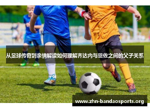 从足球传奇到亲情解读如何理解齐达内与恩佐之间的父子关系 从足球传奇到亲情解读如何理解齐达内与恩佐之间的父子关系
