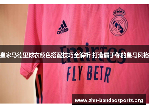 皇家马德里球衣颜色搭配技巧全解析 打造属于你的皇马风格 皇家马德里球衣颜色搭配技巧全解析 打造属于你的皇马风格