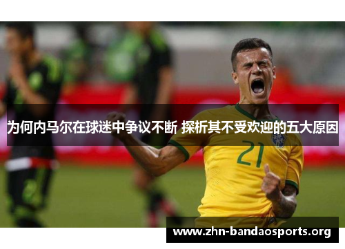 为何内马尔在球迷中争议不断 探析其不受欢迎的五大原因 为何内马尔在球迷中争议不断 探析其不受欢迎的五大原因