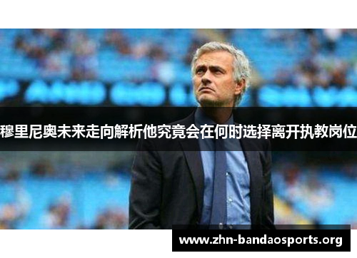 穆里尼奥未来走向解析他究竟会在何时选择离开执教岗位 穆里尼奥未来走向解析他究竟会在何时选择离开执教岗位