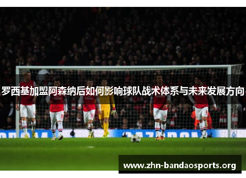 罗西基加盟阿森纳后如何影响球队战术体系与未来发展方向 罗西基加盟阿森纳后如何影响球队战术体系与未来发展方向