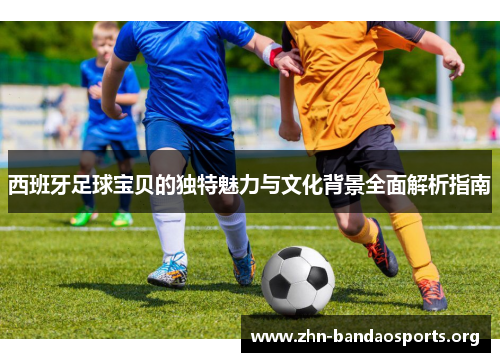 西班牙足球宝贝的独特魅力与文化背景全面解析指南 西班牙足球宝贝的独特魅力与文化背景全面解析指南