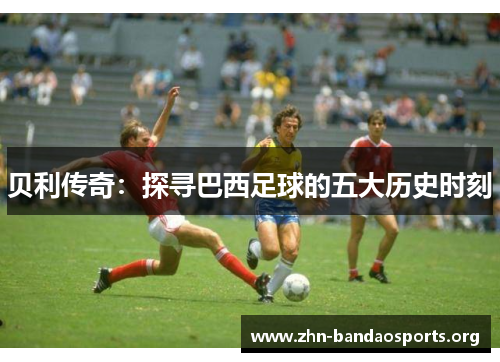 贝利传奇:探寻巴西足球的五大历史时刻 贝利传奇:探寻巴西足球的五大历史时刻
