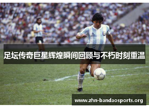 足坛传奇巨星辉煌瞬间回顾与不朽时刻重温 足坛传奇巨星辉煌瞬间回顾与不朽时刻重温