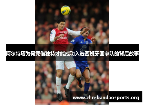 阿尔特塔为何凭借独特才能成功入选西班牙国家队的背后故事 阿尔特塔为何凭借独特才能成功入选西班牙国家队的背后故事