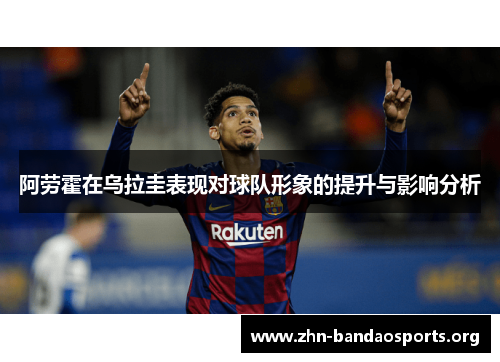 阿劳霍在乌拉圭表现对球队形象的提升与影响分析 阿劳霍在乌拉圭表现对球队形象的提升与影响分析