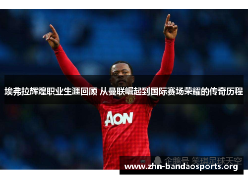 埃弗拉辉煌职业生涯回顾 从曼联崛起到国际赛场荣耀的传奇历程