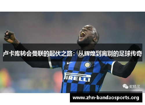 卢卡库转会曼联的起伏之路:从辉煌到离别的足球传奇 卢卡库转会曼联的起伏之路:从辉煌到离别的足球传奇